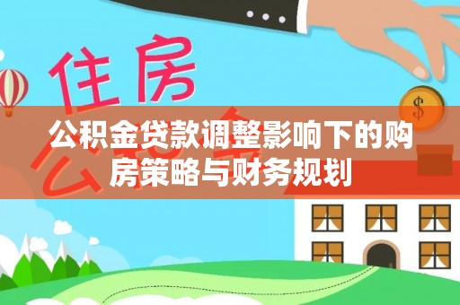 云浮公积金贷款调整影响下的购房策略与财务规划