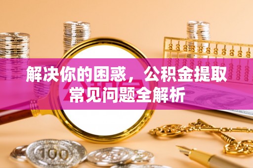 云浮解决你的困惑，公积金提取常见问题全解析